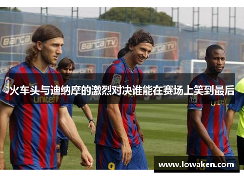 火车头与迪纳摩的激烈对决谁能在赛场上笑到最后