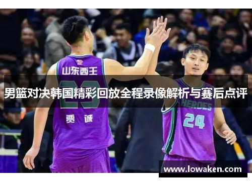 男篮对决韩国精彩回放全程录像解析与赛后点评